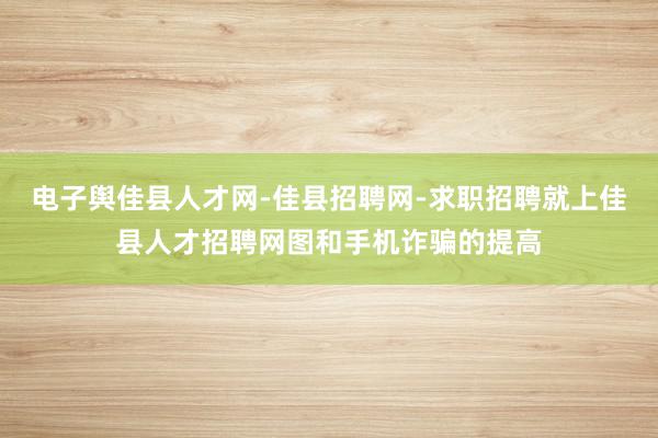 电子舆佳县人才网-佳县招聘网-求职招聘就上佳县人才招聘网图和手机诈骗的提高